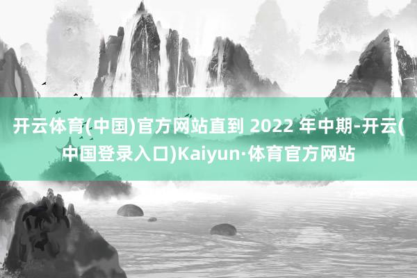 开云体育(中国)官方网站直到 2022 年中期-开云(中国登录入口)Kaiyun·体育官方网站