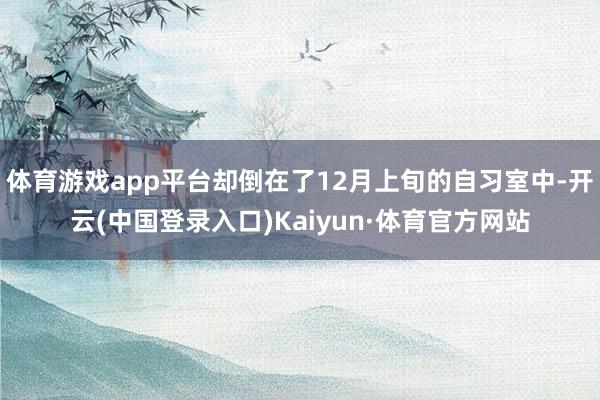 体育游戏app平台却倒在了12月上旬的自习室中-开云(中国登录入口)Kaiyun·体育官方网站