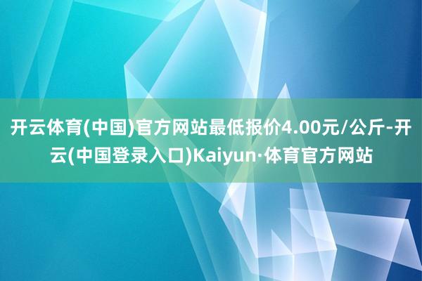 开云体育(中国)官方网站最低报价4.00元/公斤-开云(中国登录入口)Kaiyun·体育官方网站