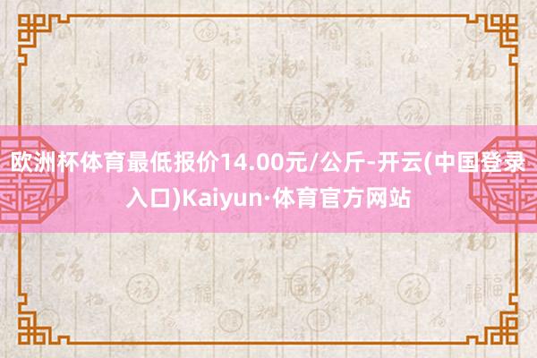 欧洲杯体育最低报价14.00元/公斤-开云(中国登录入口)Kaiyun·体育官方网站