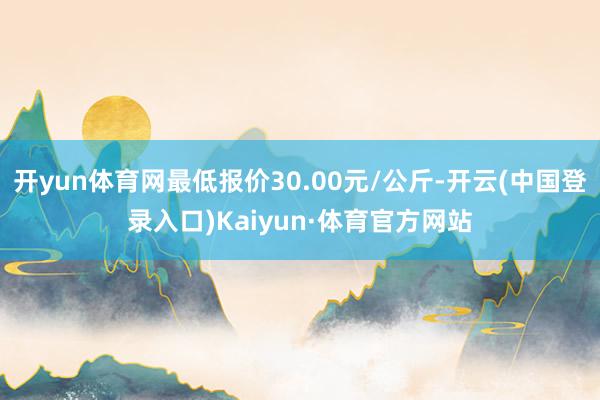 开yun体育网最低报价30.00元/公斤-开云(中国登录入口)Kaiyun·体育官方网站