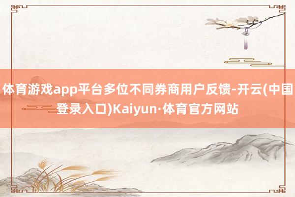 体育游戏app平台多位不同券商用户反馈-开云(中国登录入口)Kaiyun·体育官方网站