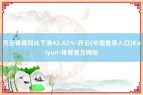 开云体育同比下滑42.82%-开云(中国登录入口)Kaiyun·体育官方网站