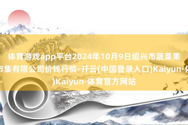 体育游戏app平台2024年10月9日绍兴市蔬菜果品批发交往市集有限公司价钱行情-开云(中国登录入口)Kaiyun·体育官方网站