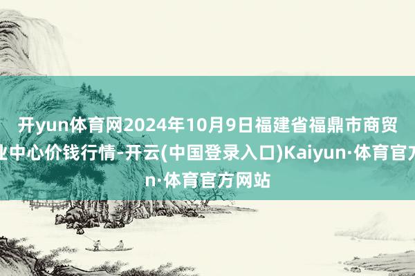 开yun体育网2024年10月9日福建省福鼎市商贸业职业中心价钱行情-开云(中国登录入口)Kaiyun·体育官方网站