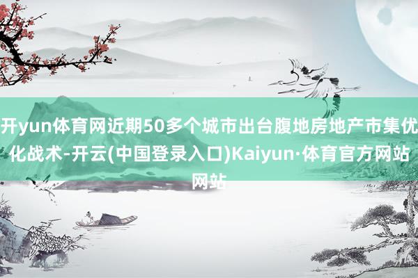 开yun体育网近期50多个城市出台腹地房地产市集优化战术-开云(中国登录入口)Kaiyun·体育官方网站