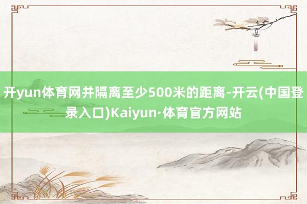 开yun体育网并隔离至少500米的距离-开云(中国登录入口)Kaiyun·体育官方网站