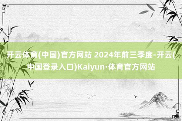 开云体育(中国)官方网站 2024年前三季度-开云(中国登录入口)Kaiyun·体育官方网站