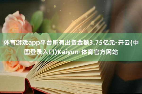 体育游戏app平台所有出资金额3.75亿元-开云(中国登录入口)Kaiyun·体育官方网站