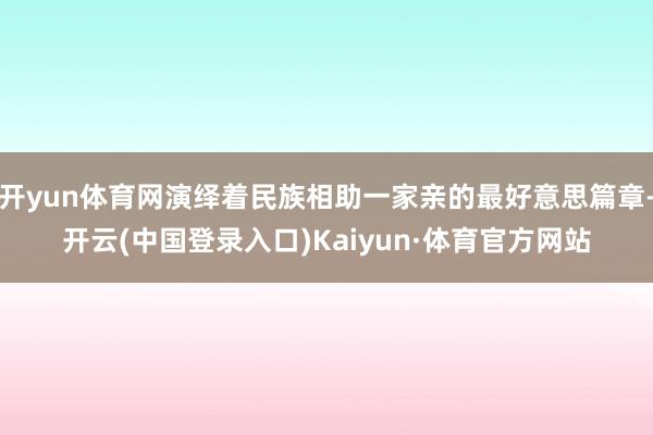 开yun体育网演绎着民族相助一家亲的最好意思篇章-开云(中国登录入口)Kaiyun·体育官方网站