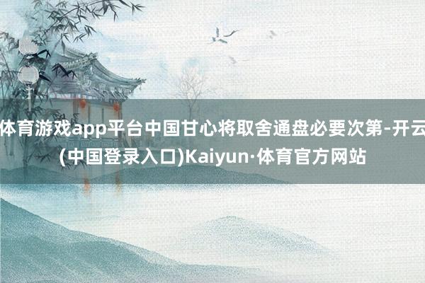 体育游戏app平台中国甘心将取舍通盘必要次第-开云(中国登录入口)Kaiyun·体育官方网站