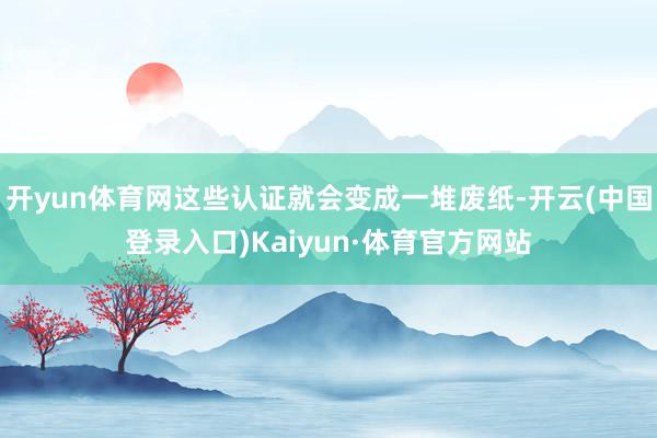 开yun体育网这些认证就会变成一堆废纸-开云(中国登录入口)Kaiyun·体育官方网站