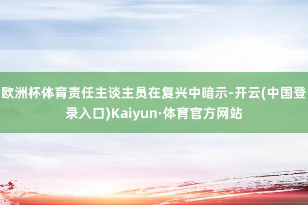 欧洲杯体育责任主谈主员在复兴中暗示-开云(中国登录入口)Kaiyun·体育官方网站