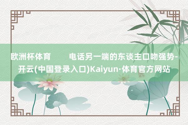 欧洲杯体育        电话另一端的东谈主口吻强势-开云(中国登录入口)Kaiyun·体育官方网站