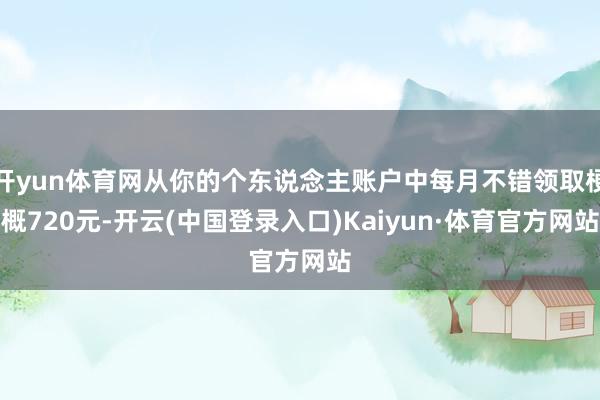 开yun体育网从你的个东说念主账户中每月不错领取梗概720元-开云(中国登录入口)Kaiyun·体育官方网站