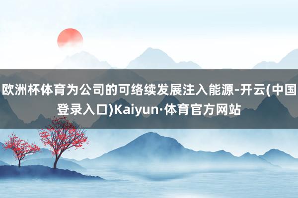 欧洲杯体育为公司的可络续发展注入能源-开云(中国登录入口)Kaiyun·体育官方网站