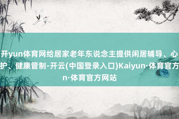 开yun体育网给居家老年东说念主提供闲居辅导、心理陪护、健康管制-开云(中国登录入口)Kaiyun·体育官方网站