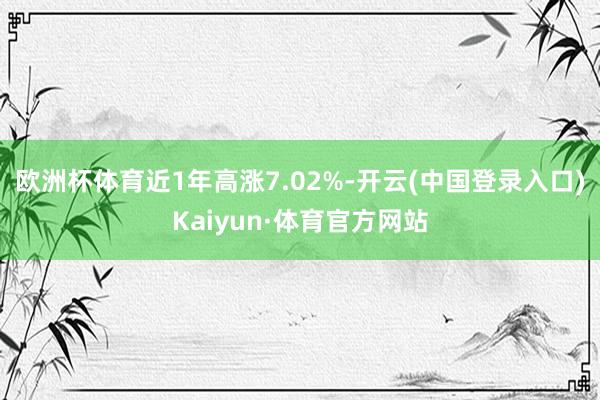 欧洲杯体育近1年高涨7.02%-开云(中国登录入口)Kaiyun·体育官方网站