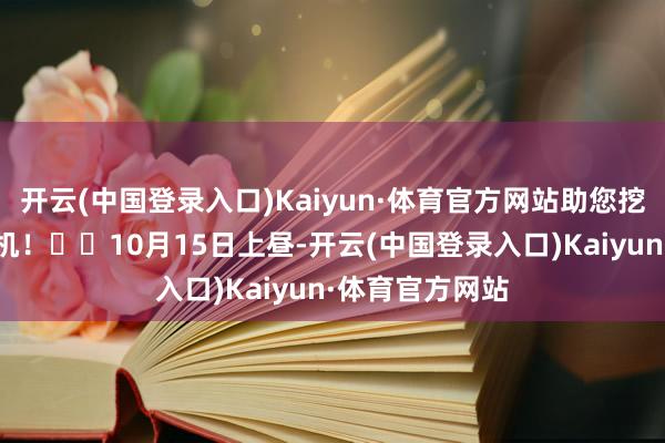 开云(中国登录入口)Kaiyun·体育官方网站助您挖掘后劲主题契机！		10月15日上昼-开云(中国登录入口)Kaiyun·体育官方网站