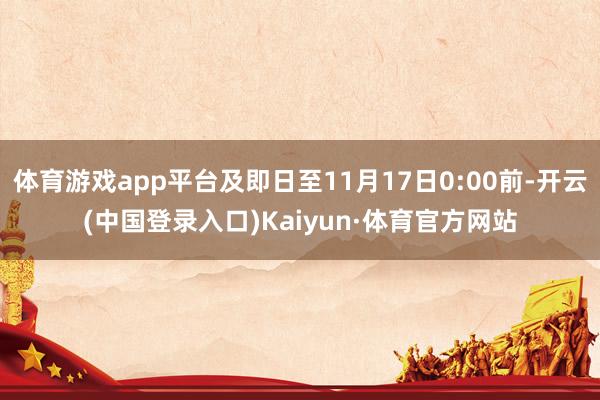 体育游戏app平台及即日至11月17日0:00前-开云(中国登录入口)Kaiyun·体育官方网站