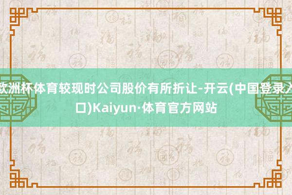 欧洲杯体育较现时公司股价有所折让-开云(中国登录入口)Kaiyun·体育官方网站