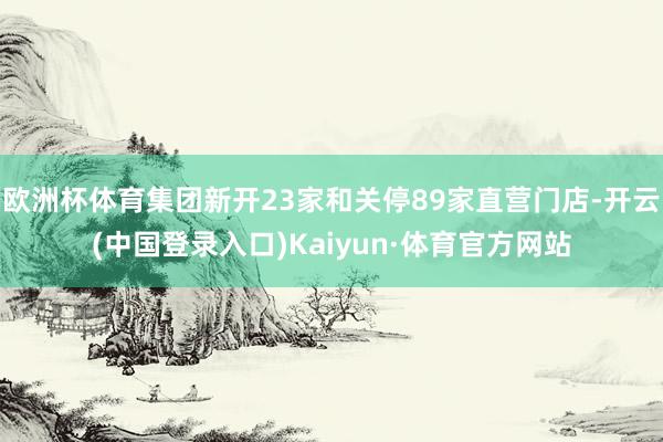 欧洲杯体育集团新开23家和关停89家直营门店-开云(中国登录入口)Kaiyun·体育官方网站