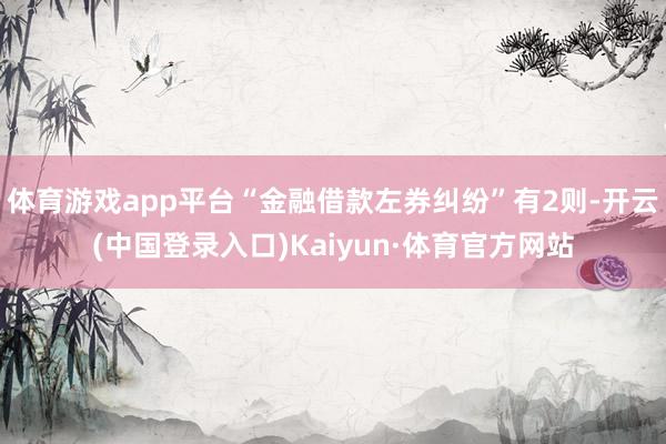 体育游戏app平台“金融借款左券纠纷”有2则-开云(中国登录入口)Kaiyun·体育官方网站