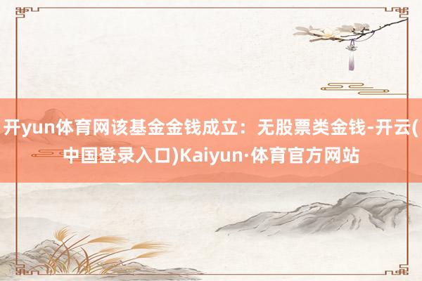 开yun体育网该基金金钱成立：无股票类金钱-开云(中国登录入口)Kaiyun·体育官方网站