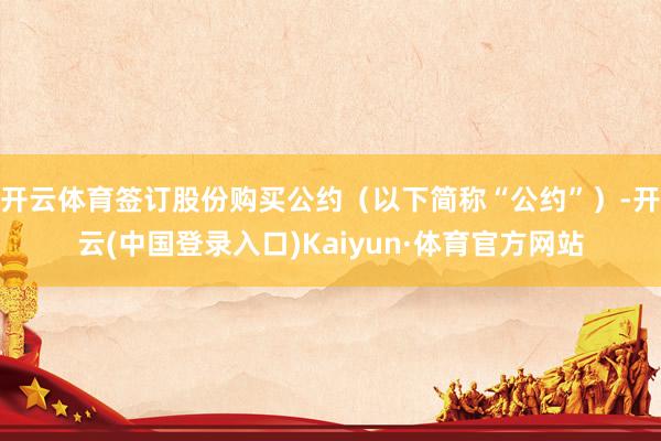 开云体育签订股份购买公约（以下简称“公约”）-开云(中国登录入口)Kaiyun·体育官方网站