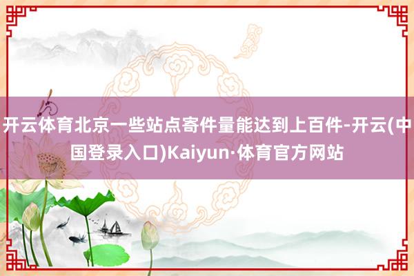 开云体育北京一些站点寄件量能达到上百件-开云(中国登录入口)Kaiyun·体育官方网站