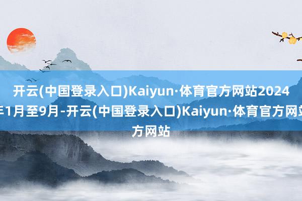 开云(中国登录入口)Kaiyun·体育官方网站2024年1月至9月-开云(中国登录入口)Kaiyun·体育官方网站