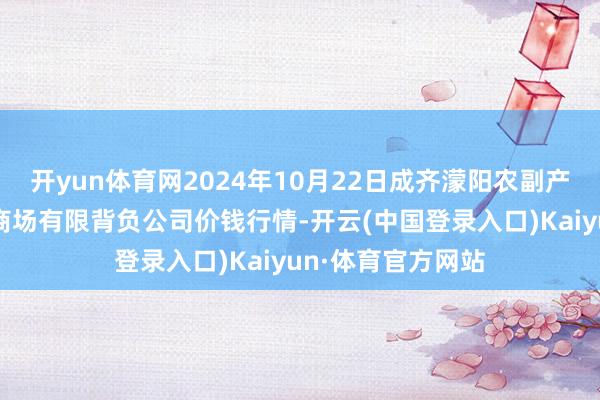 开yun体育网2024年10月22日成齐濛阳农副产物详细批发往来商场有限背负公司价钱行情-开云(中国登录入口)Kaiyun·体育官方网站