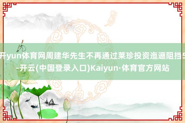 开yun体育网周建华先生不再通过莱珍投资迤逦阻挡5-开云(中国登录入口)Kaiyun·体育官方网站