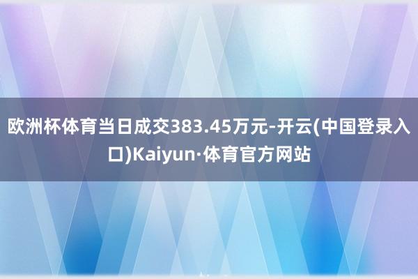 欧洲杯体育当日成交383.45万元-开云(中国登录入口)Kaiyun·体育官方网站