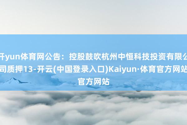 开yun体育网公告：控股鼓吹杭州中恒科技投资有限公司质押13-开云(中国登录入口)Kaiyun·体育官方网站