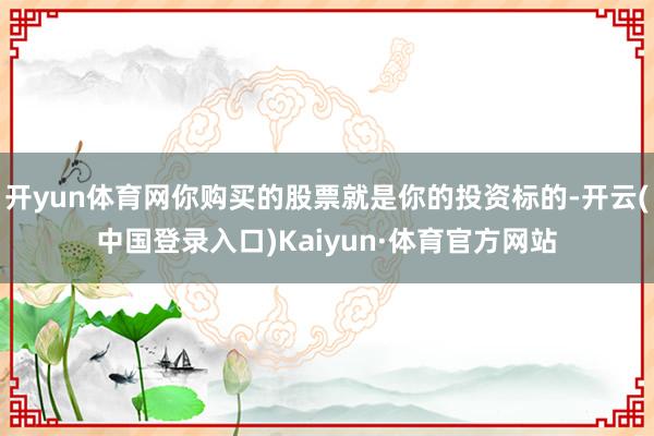 开yun体育网你购买的股票就是你的投资标的-开云(中国登录入口)Kaiyun·体育官方网站