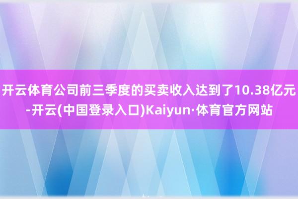 开云体育公司前三季度的买卖收入达到了10.38亿元-开云(中国登录入口)Kaiyun·体育官方网站